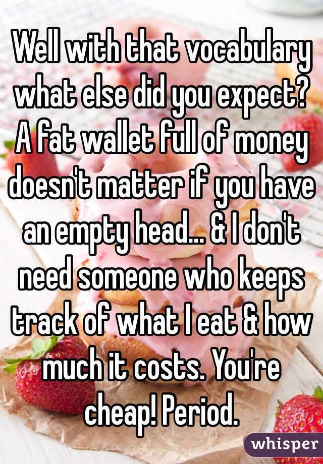 Well with that vocabulary what else did you expect? A fat wallet full of money doesn't matter if you have an empty head... & I don't need someone who keeps track of what I eat & how much it costs. You're cheap! Period.