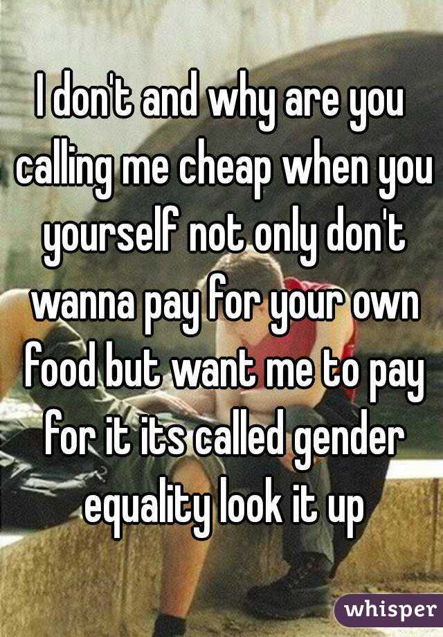 I don't and why are you calling me cheap when you yourself not only don't wanna pay for your own food but want me to pay for it its called gender equality look it up