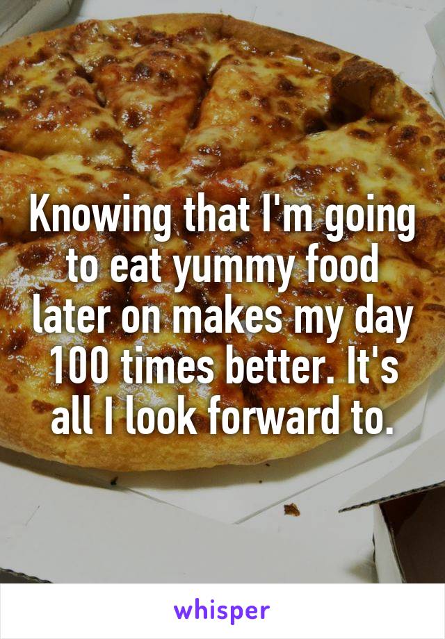 Knowing that I'm going to eat yummy food later on makes my day 100 times better. It's all I look forward to.