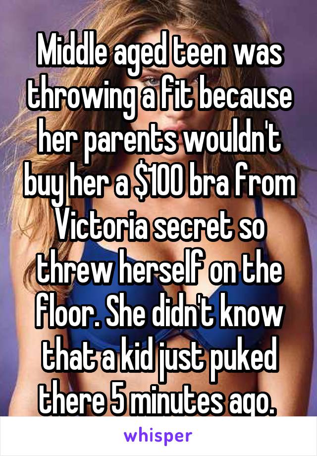 Middle aged teen was throwing a fit because her parents wouldn't buy her a $100 bra from Victoria secret so threw herself on the floor. She didn't know that a kid just puked there 5 minutes ago. 
