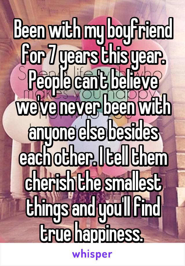 Been with my boyfriend for 7 years this year. People can't believe we've never been with anyone else besides each other. I tell them cherish the smallest things and you'll find true happiness. 
