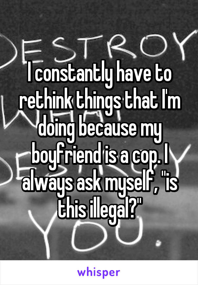 I constantly have to rethink things that I'm doing because my boyfriend is a cop. I always ask myself, "is this illegal?"