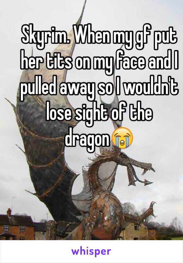 Skyrim. When my gf put her tits on my face and I pulled away so I wouldn't lose sight of the dragon😭