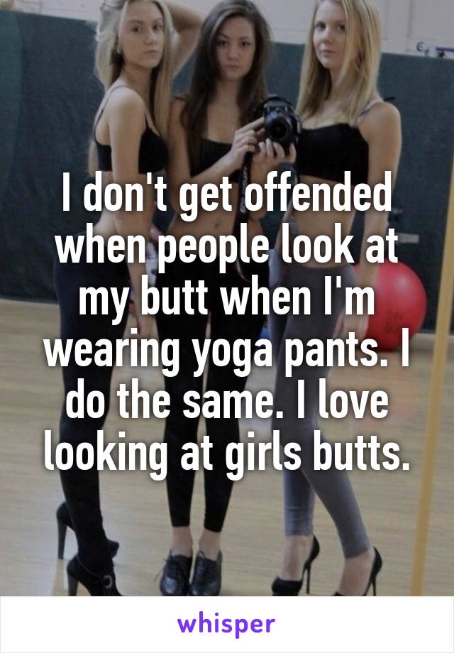 I don't get offended when people look at my butt when I'm wearing yoga pants. I do the same. I love looking at girls butts.