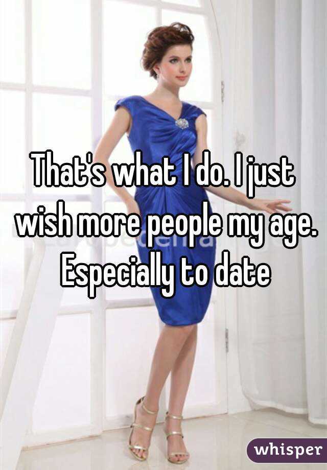 That's what I do. I just wish more people my age. Especially to date