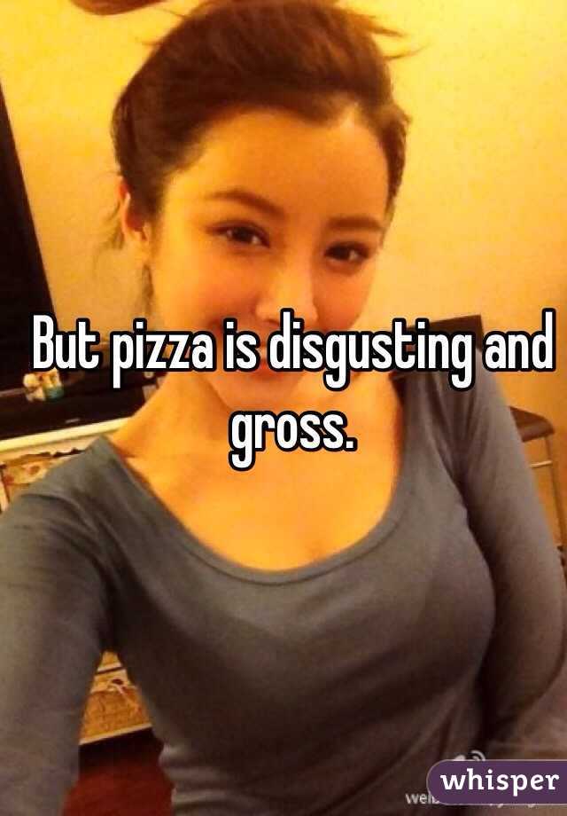 But pizza is disgusting and gross.