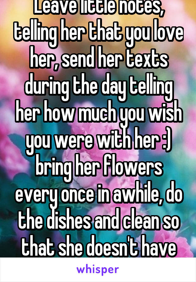 Leave little notes, telling her that you love her, send her texts during the day telling her how much you wish you were with her :) bring her flowers every once in awhile, do the dishes and clean so that she doesn't have to :)