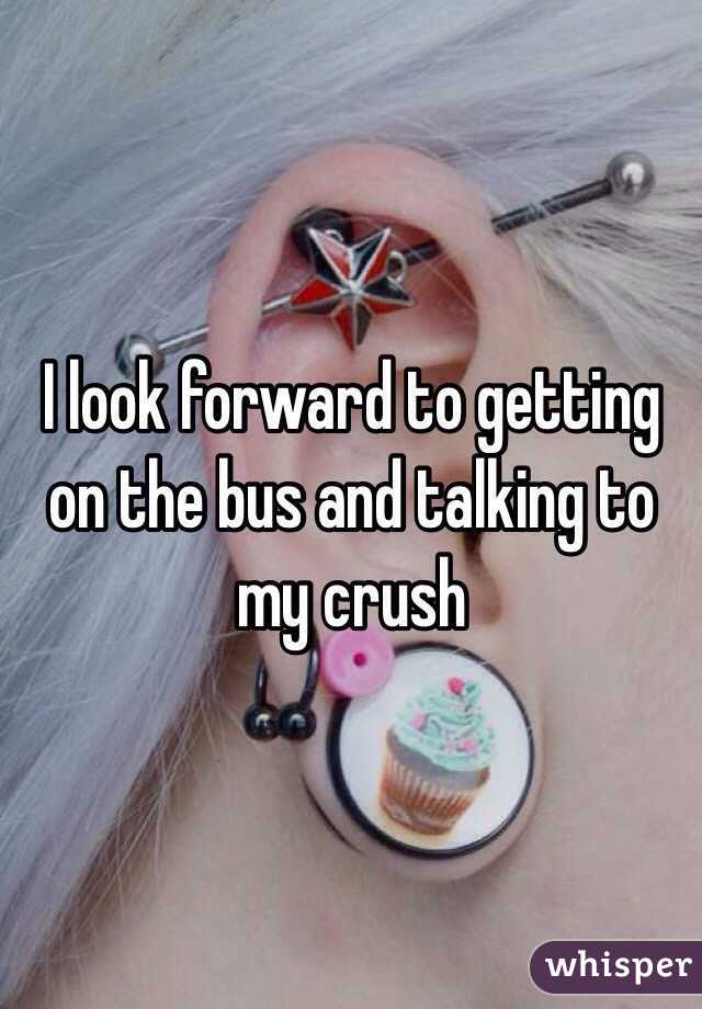 I look forward to getting on the bus and talking to my crush
