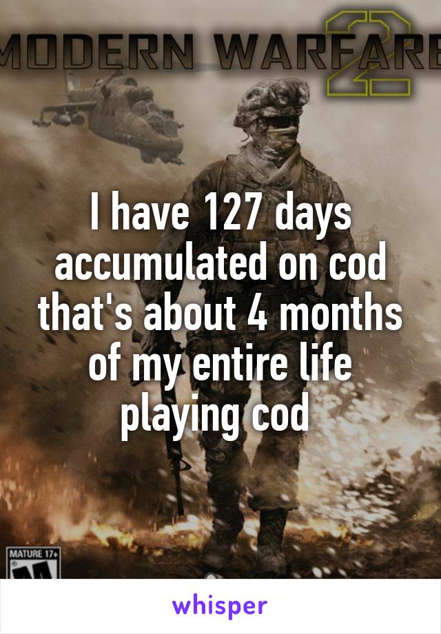 I have 127 days accumulated on cod that's about 4 months of my entire life playing cod 