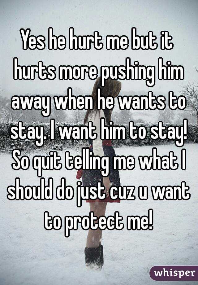 Yes he hurt me but it hurts more pushing him away when he wants to stay. I want him to stay! So quit telling me what I should do just cuz u want to protect me!