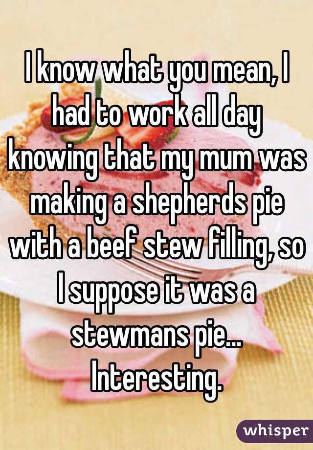 I know what you mean, I had to work all day knowing that my mum was making a shepherds pie with a beef stew filling, so I suppose it was a stewmans pie... Interesting.