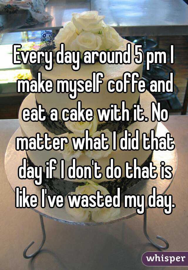 Every day around 5 pm I make myself coffe and eat a cake with it. No matter what I did that day if I don't do that is like I've wasted my day.