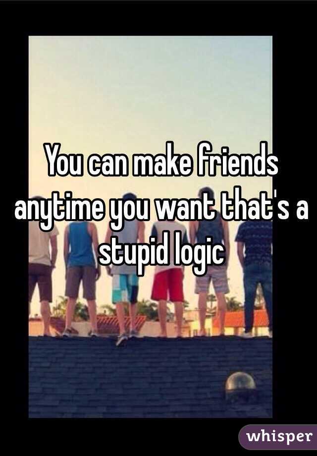 You can make friends anytime you want that's a stupid logic