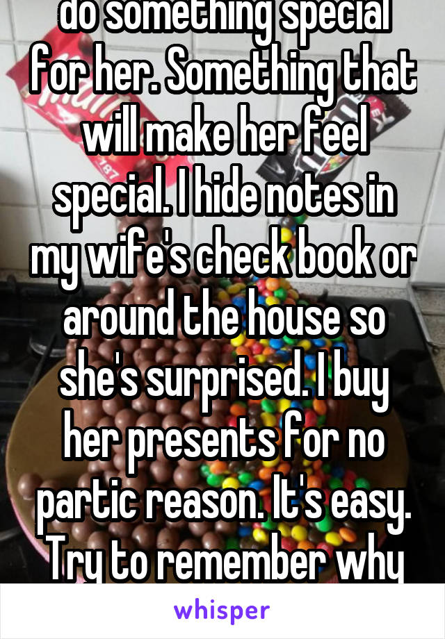  do something special for her. Something that will make her feel special. I hide notes in my wife's check book or around the house so she's surprised. I buy her presents for no partic reason. It's easy. Try to remember why you propose