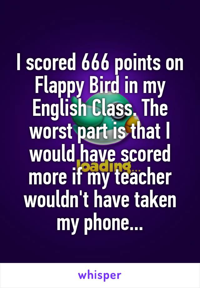 I scored 666 points on Flappy Bird in my English Class. The worst part is that I would have scored more if my teacher wouldn't have taken my phone...
