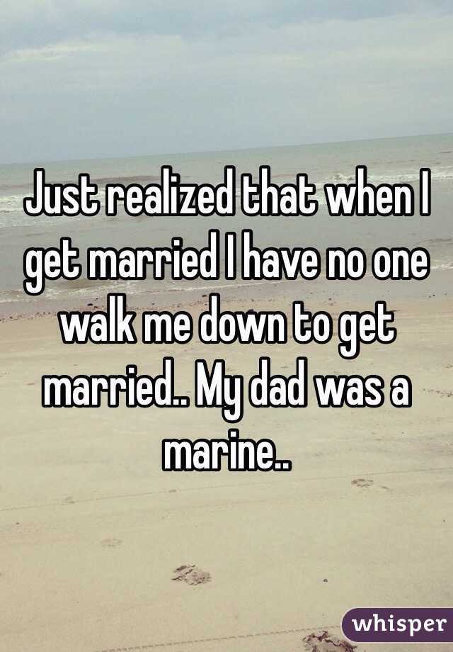 Just realized that when I get married I have no one walk me down to get married.. My dad was a marine..