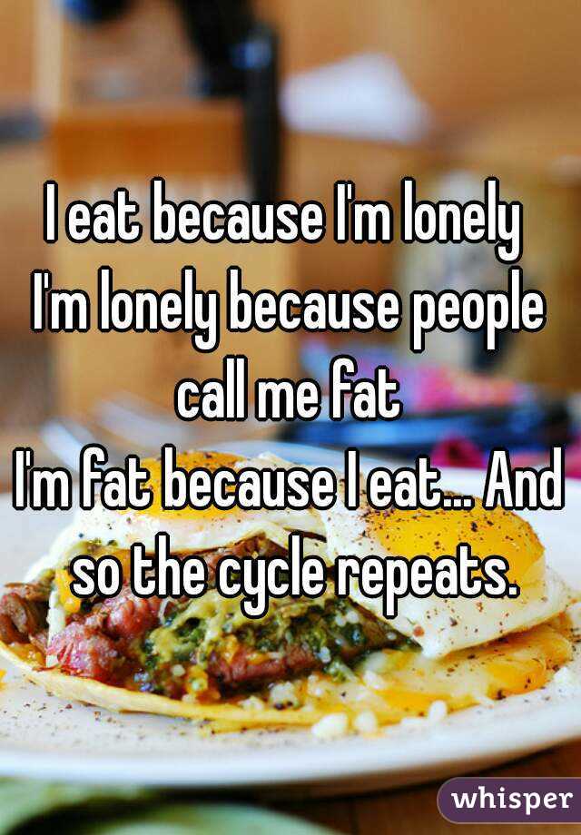 I eat because I'm lonely 
I'm lonely because people call me fat 
I'm fat because I eat... And so the cycle repeats.