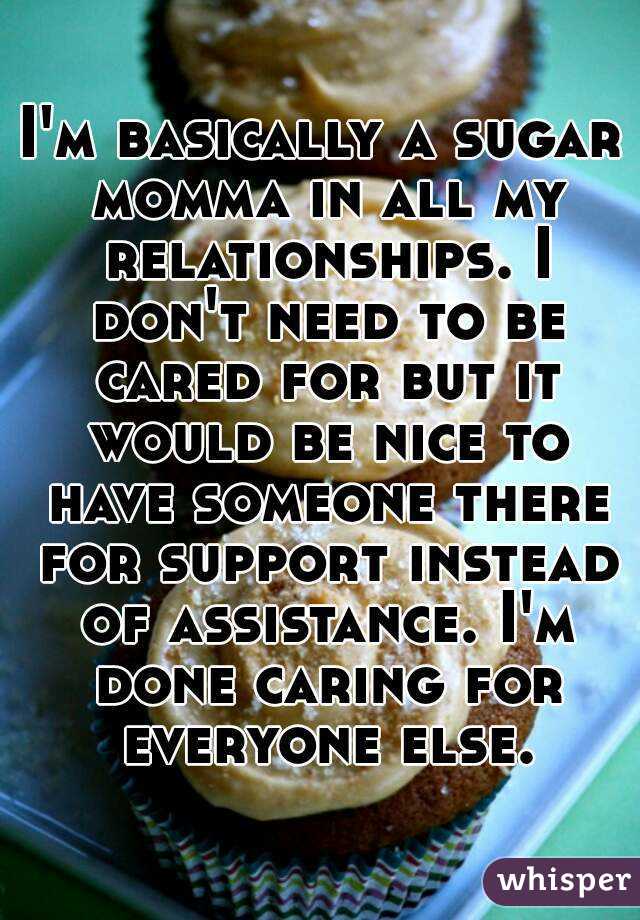 I'm basically a sugar momma in all my relationships. I don't need to be cared for but it would be nice to have someone there for support instead of assistance. I'm done caring for everyone else.