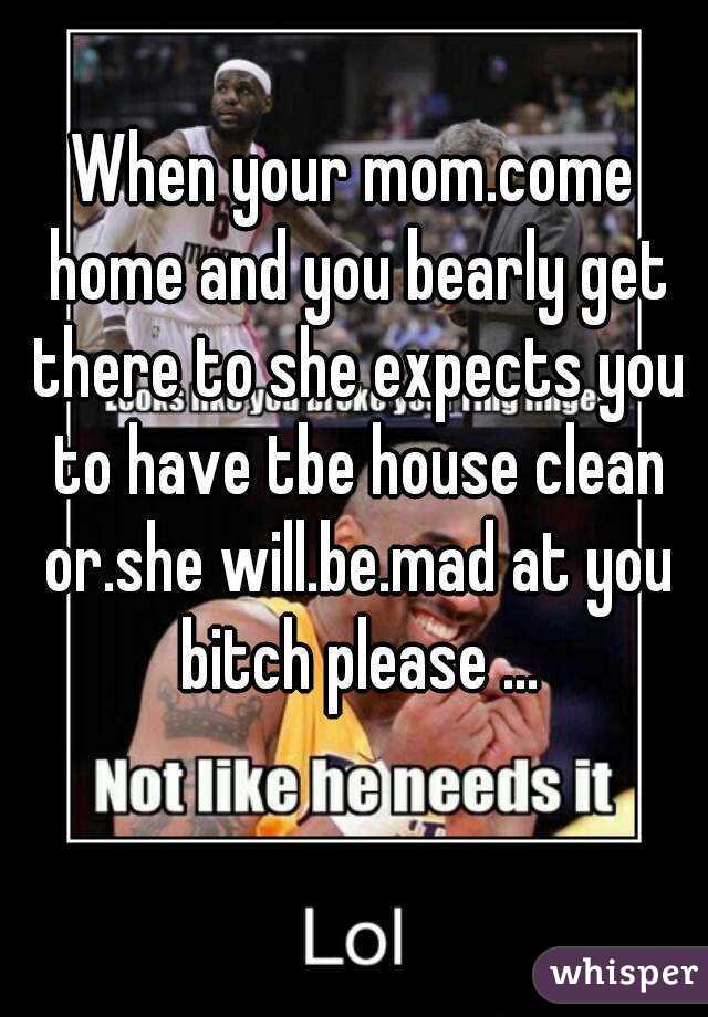 When your mom.come home and you bearly get there to she expects you to have tbe house clean or.she will.be.mad at you bitch please ...