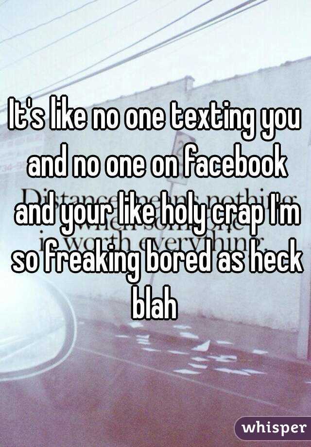 It's like no one texting you and no one on facebook and your like holy crap I'm so freaking bored as heck blah 