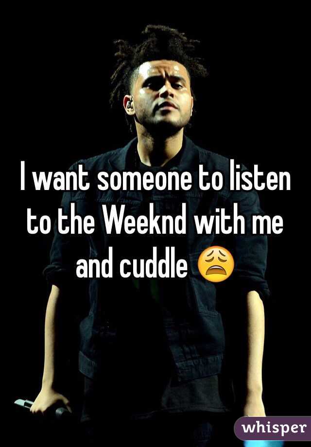 I want someone to listen to the Weeknd with me and cuddle 😩 
