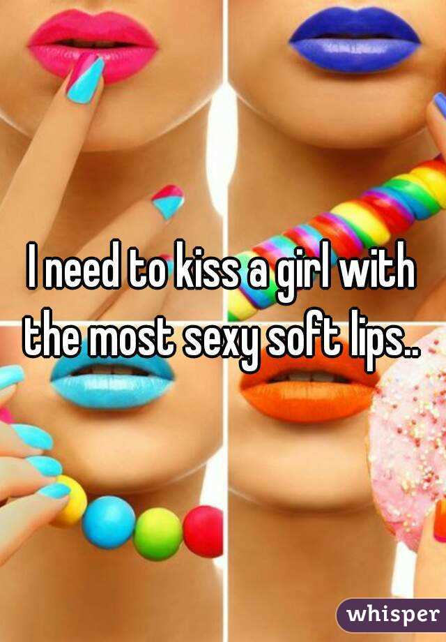 I need to kiss a girl with the most sexy soft lips.. 