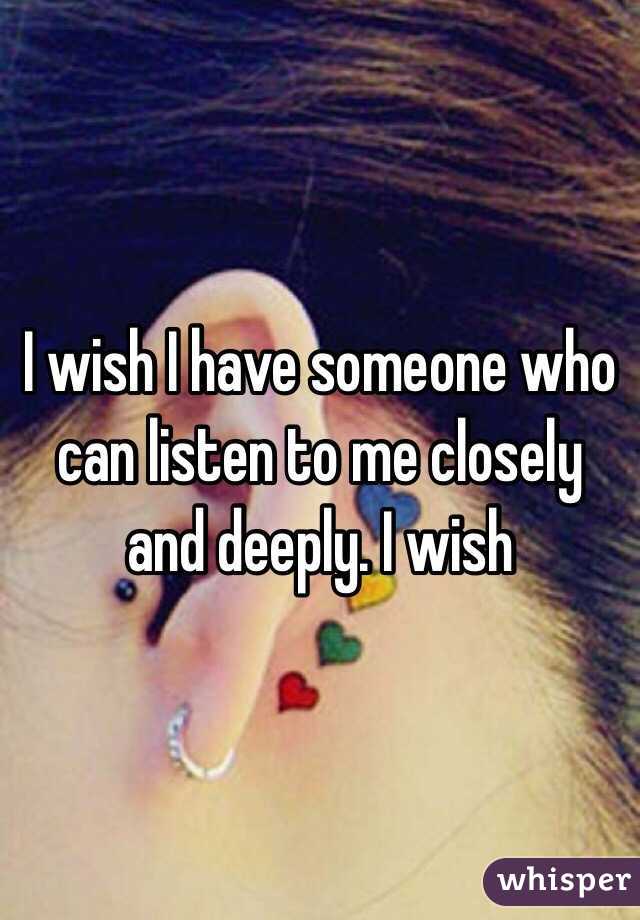 I wish I have someone who can listen to me closely and deeply. I wish 