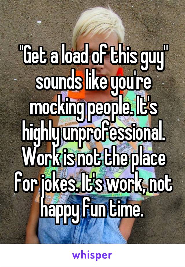 "Get a load of this guy" sounds like you're mocking people. It's highly unprofessional. Work is not the place for jokes. It's work, not happy fun time. 