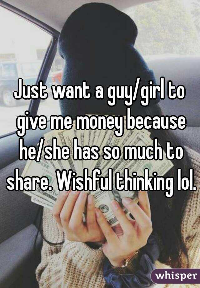 Just want a guy/girl to give me money because he/she has so much to share. Wishful thinking lol.