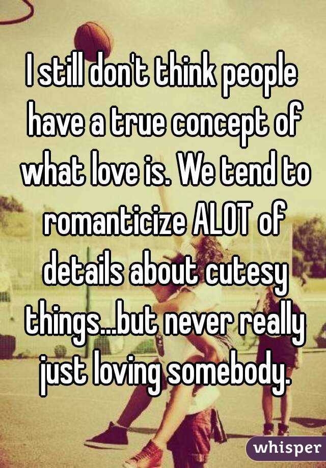 I still don't think people have a true concept of what love is. We tend to romanticize ALOT of details about cutesy things...but never really just loving somebody.