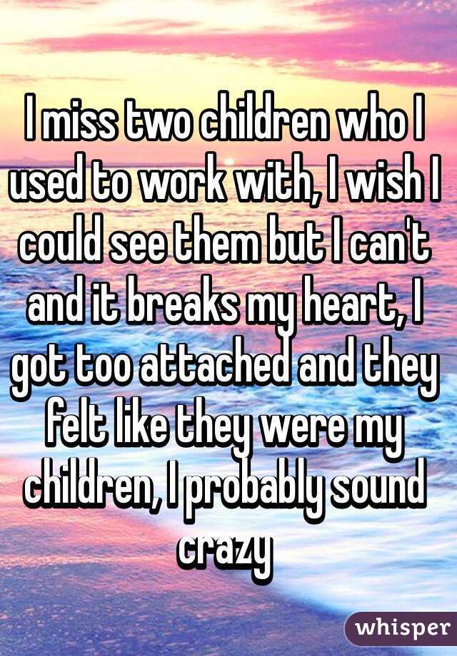 I miss two children who I used to work with, I wish I could see them but I can't and it breaks my heart, I got too attached and they felt like they were my children, I probably sound crazy
