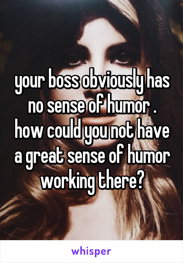 your boss obviously has no sense of humor . how could you not have a great sense of humor working there?