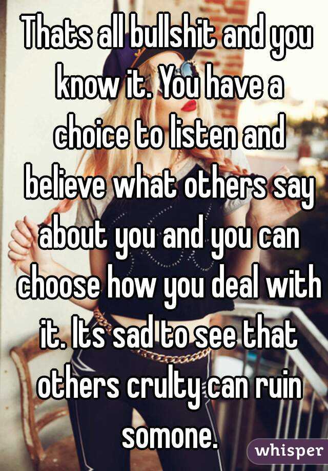 Thats all bullshit and you know it. You have a choice to listen and believe what others say about you and you can choose how you deal with it. Its sad to see that others crulty can ruin somone.