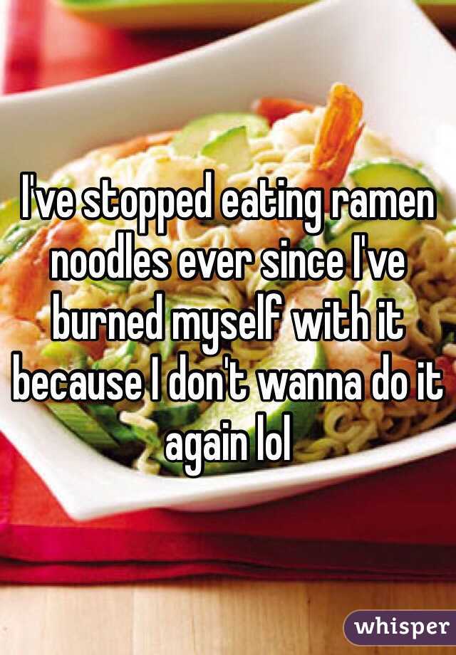 I've stopped eating ramen noodles ever since I've burned myself with it because I don't wanna do it again lol 
