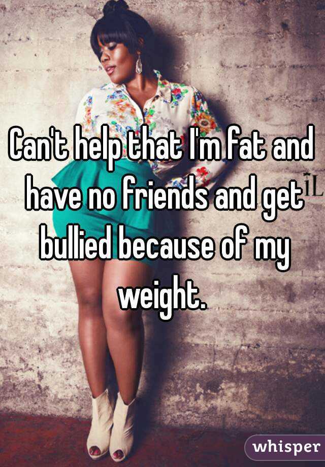 Can't help that I'm fat and have no friends and get bullied because of my weight. 