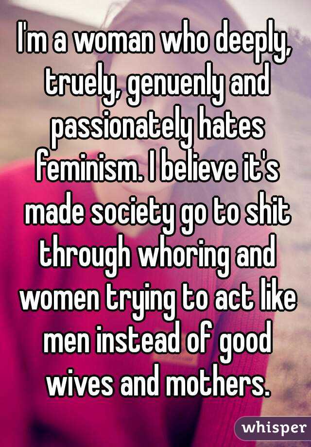 I'm a woman who deeply, truely, genuenly and passionately hates feminism. I believe it's made society go to shit through whoring and women trying to act like men instead of good wives and mothers.