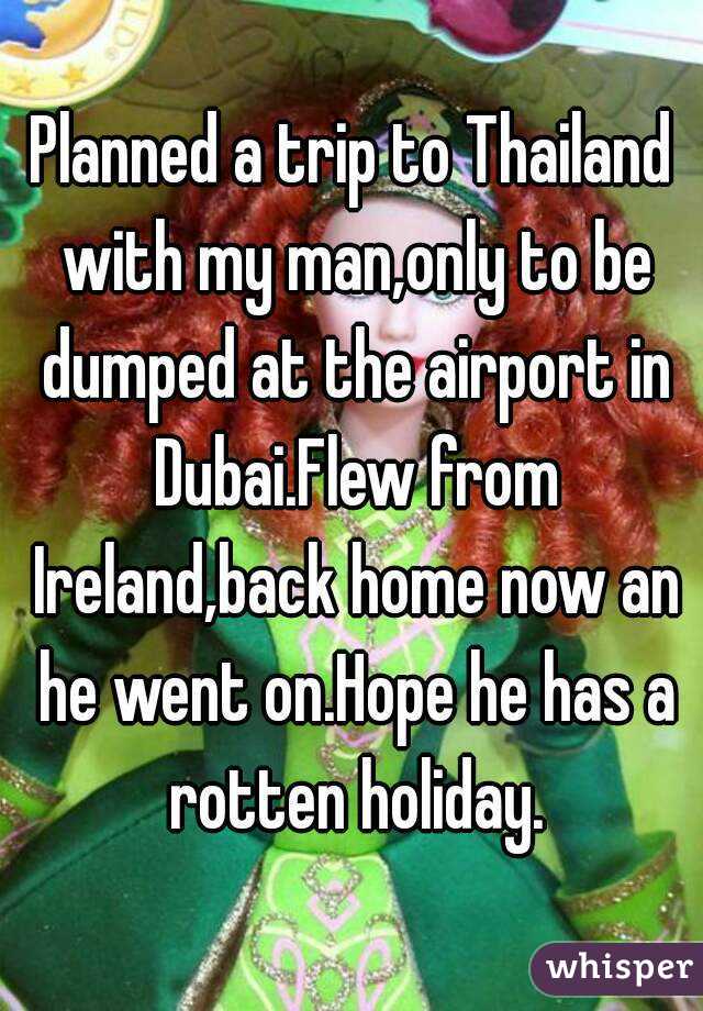 Planned a trip to Thailand with my man,only to be dumped at the airport in Dubai.Flew from Ireland,back home now an he went on.Hope he has a rotten holiday.