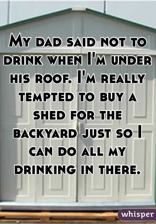 My dad said not to drink when I'm under his roof. I'm really tempted to buy a shed for the backyard just so I can do all my drinking in there.