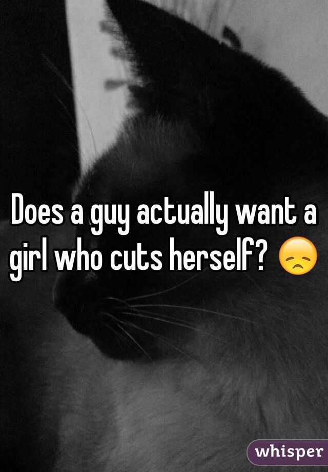 Does a guy actually want a girl who cuts herself? 😞