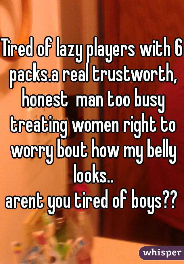 Tired of lazy players with 6 packs.a real trustworth, honest  man too busy treating women right to worry bout how my belly looks..
arent you tired of boys??