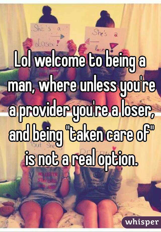 Lol welcome to being a man, where unless you're a provider you're a loser, and being "taken care of" is not a real option.
