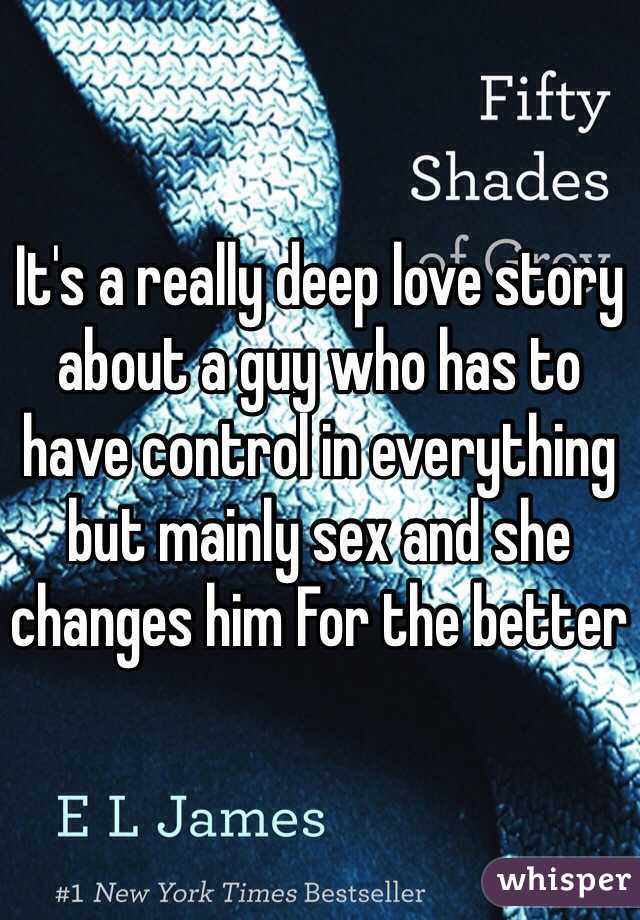 It's a really deep love story about a guy who has to have control in everything but mainly sex and she changes him For the better 