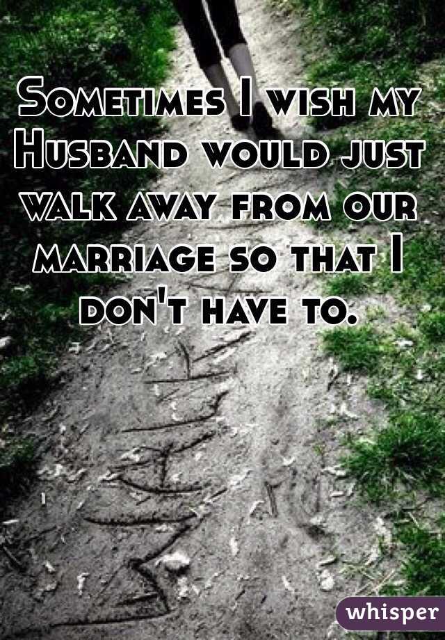 Sometimes I wish my Husband would just walk away from our marriage so that I don't have to.