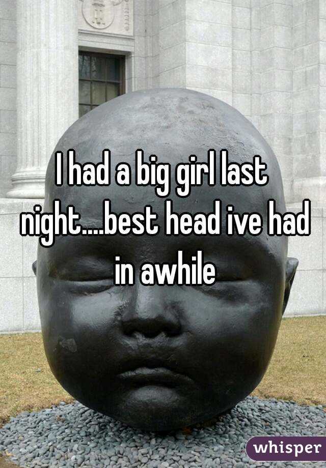 I had a big girl last night....best head ive had in awhile