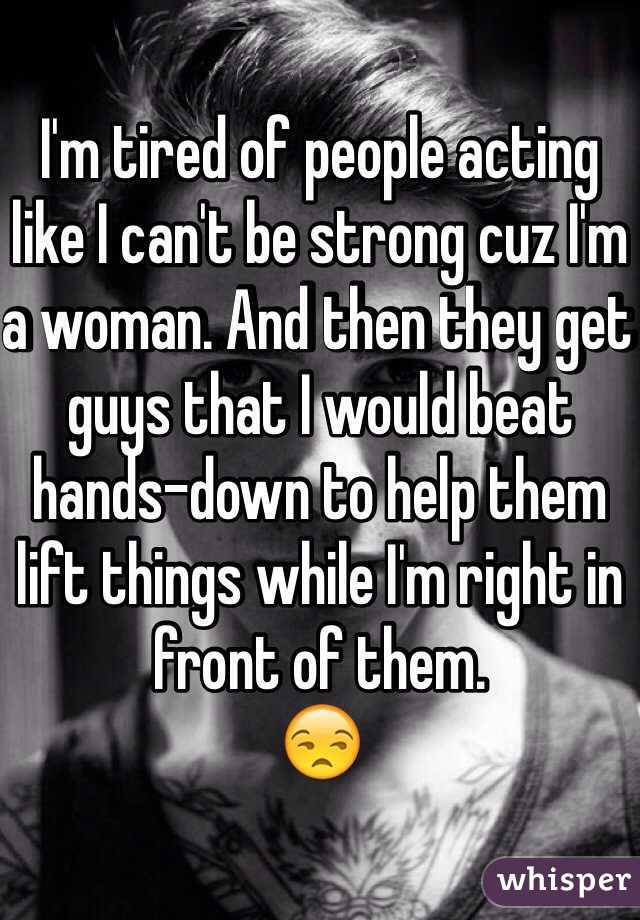 I'm tired of people acting like I can't be strong cuz I'm a woman. And then they get guys that I would beat hands-down to help them lift things while I'm right in front of them.
😒