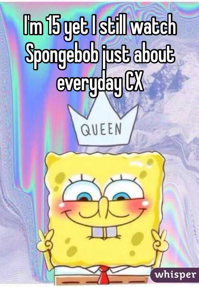 I'm 15 yet I still watch Spongebob just about everyday CX 