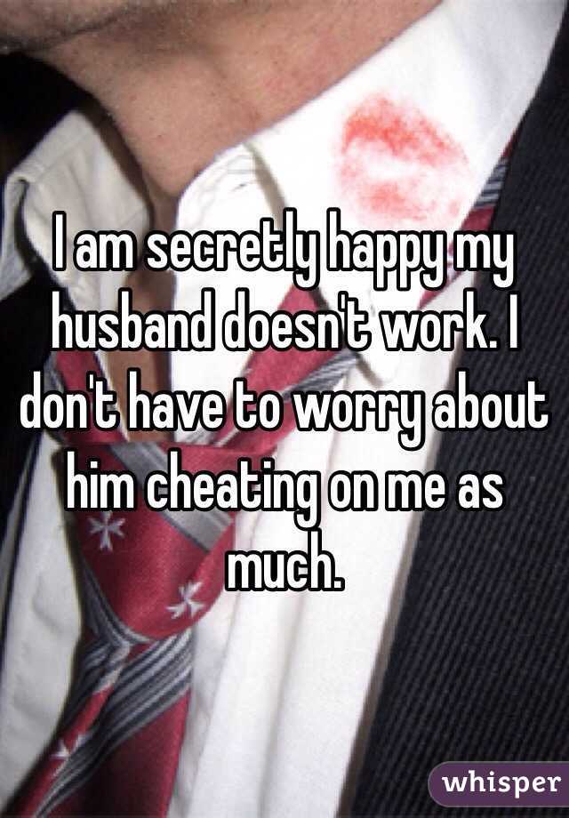 I am secretly happy my husband doesn't work. I don't have to worry about him cheating on me as much.  
