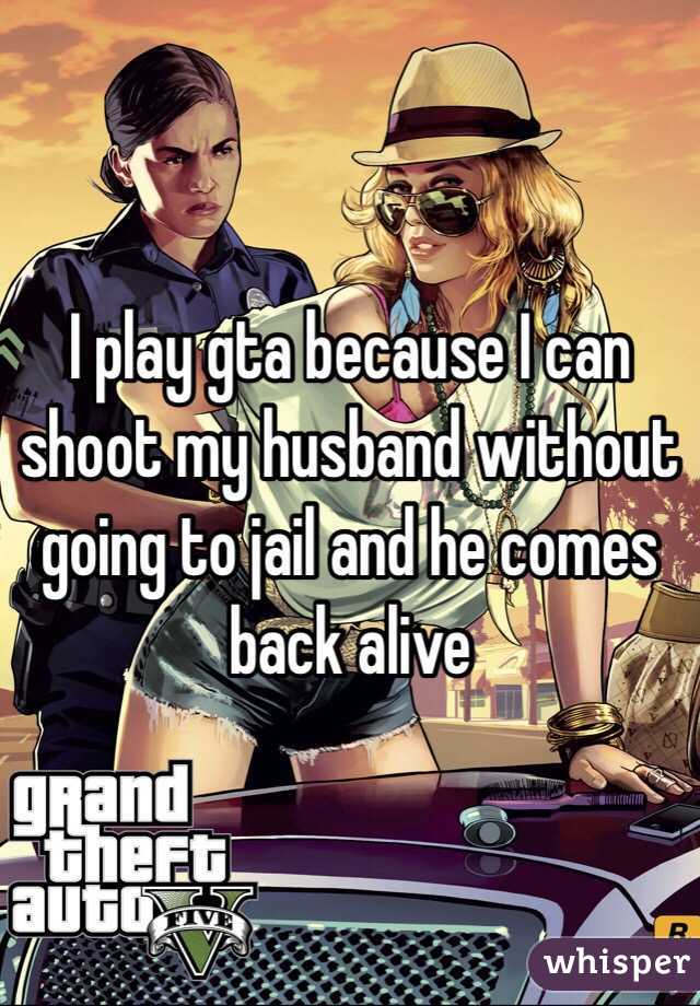I play gta because I can shoot my husband without going to jail and he comes back alive 