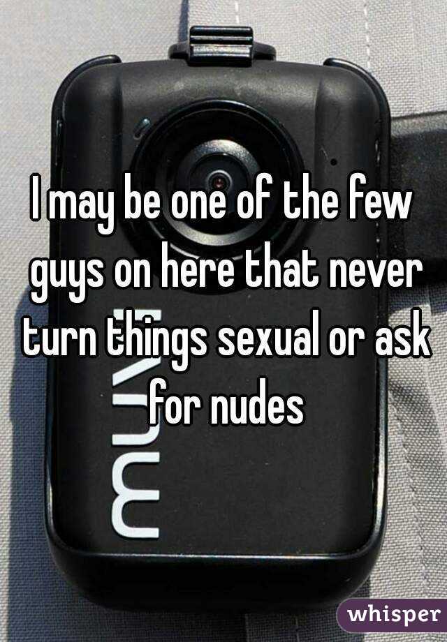 I may be one of the few guys on here that never turn things sexual or ask for nudes