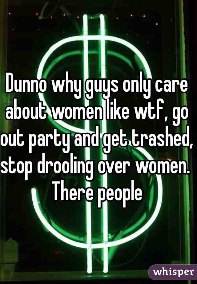 Dunno why guys only care about women like wtf, go out party and get trashed, stop drooling over women. There people